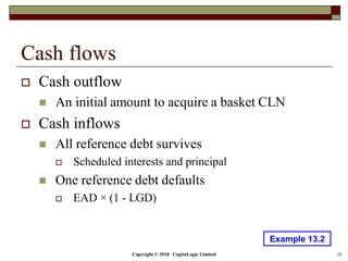 Copyright © 2018 CapitaLogic Limited 18
Cash flows
 Cash outflow
 An initial amount to acquire a basket CLN
 Cash inflows
 All reference debt survives
 Scheduled interests and principal
 One reference debt defaults
 EAD × (1 - LGD)
Example 13.2
 