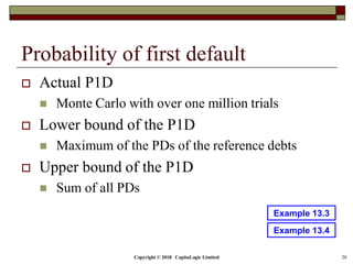 Probability of first default
 Actual P1D
 Monte Carlo with over one million trials
 Lower bound of the P1D
 Maximum of the PDs of the reference debts
 Upper bound of the P1D
 Sum of all PDs
Copyright © 2018 CapitaLogic Limited 20
Example 13.4
Example 13.3
 