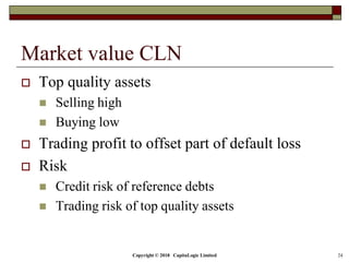 Copyright © 2018 CapitaLogic Limited 24
Market value CLN
 Top quality assets
 Selling high
 Buying low
 Trading profit to offset part of default loss
 Risk
 Credit risk of reference debts
 Trading risk of top quality assets
 