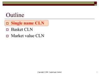 Copyright © 2018 CapitaLogic Limited 3
Outline
 Single name CLN
 Basket CLN
 Market value CLN
 