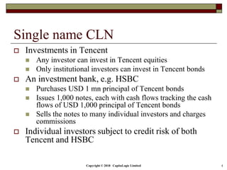 Copyright © 2018 CapitaLogic Limited 4
Single name CLN
 Investments in Tencent
 Any investor can invest in Tencent equities
 Only institutional investors can invest in Tencent bonds
 An investment bank, e.g. HSBC
 Purchases USD 1 mn principal of Tencent bonds
 Issues 1,000 notes, each with cash flows tracking the cash
flows of USD 1,000 principal of Tencent bonds
 Sells the notes to many individual investors and charges
commissions
 Individual investors subject to credit risk of both
Tencent and HSBC
 
