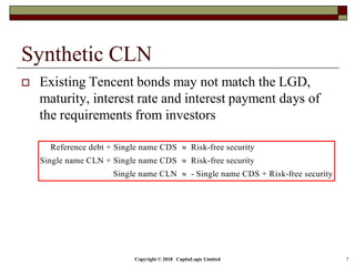 Copyright © 2018 CapitaLogic Limited 7
Synthetic CLN
 Existing Tencent bonds may not match the LGD,
maturity, interest rate and interest payment days of
the requirements from investors
Reference debt + Single name CDS Risk-free security
Single name CLN + Single name CDS Risk-free security
Single name CLN - Single name CDS + Risk-free security



 