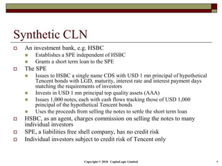 Copyright © 2018 CapitaLogic Limited 9
Synthetic CLN
 An investment bank, e.g. HSBC
 Establishes a SPE independent of HSBC
 Grants a short term loan to the SPE
 The SPE
 Issues to HSBC a single name CDS with USD 1 mn principal of hypothetical
Tencent bonds with LGD, maturity, interest rate and interest payment days
matching the requirements of investors
 Invests in USD 1 mn principal top quality assets (AAA)
 Issues 1,000 notes, each with cash flows tracking those of USD 1,000
principal of the hypothetical Tencent bonds
 Uses the proceeds from selling the notes to settle the short term loan
 HSBC, as an agent, charges commission on selling the notes to many
individual investors
 SPE, a liabilities free shell company, has no credit risk
 Individual investors subject to credit risk of Tencent only
 