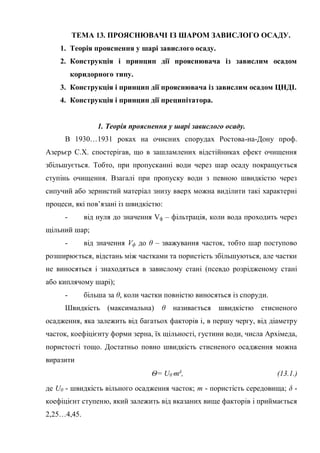 ТЕМА 13. ПРОЯСНЮВАЧІ ІЗ ШАРОМ ЗАВИСЛОГО ОСАДУ.
1. Теорія прояснення у шарі завислого осаду.
2. Конструкція і принцип дії прояснювача із завислим осадом
коридорного типу.
3. Конструкція і принцип дії прояснювача із завислим осадом ЦНДІ.
4. Конструкція і принцип дії преципітатора.
1. Теорія прояснення у шарі завислого осаду.
В 1930…1931 роках на очисних спорудах Ростова-на-Дону проф.
Азерьєр С.Х. спостерігав, що в зашламлених відстійниках ефект очищення
збільшується. Тобто, при пропусканні води через шар осаду покращується
ступінь очищення. Взагалі при пропуску води з певною швидкістю через
сипучий або зернистий матеріал знизу вверх можна виділити такі характерні
процеси, які пов’язані із швидкістю:
- від нуля до значення Vф – фільтрація, коли вода проходить через
щільний шар;
- від значення Vф до θ – зважування часток, тобто шар поступово
розширюється, відстань між частками та пористість збільшуються, але частки
не виносяться і знаходяться в завислому стані (псевдо розрідженому стані
або киплячому шарі);
- більша за θ, коли частки повністю виносяться із споруди.
Швидкість (максимальна) θ називається швидкістю стисненого
осадження, яка залежить від багатьох факторів і, в першу чергу, від діаметру
часток, коефіцієнту форми зерна, їх щільності, густини води, числа Архімеда,
пористості тощо. Достатньо повно швидкість стисненого осадження можна
виразити
Θ= U0mδ, (13.1.)
де U0 - швидкість вільного осадження часток; m - пористість середовища; δ -
коефіцієнт ступеню, який залежить від вказаних вище факторів і приймається
2,25…4,45.
 