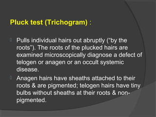 Pluck test (Trichogram) :
 Pulls individual hairs out abruptly (“by the
roots”). The roots of the plucked hairs are
examined microscopically diagnose a defect of
telogen or anagen or an occult systemic
disease.
 Anagen hairs have sheaths attached to their
roots & are pigmented; telogen hairs have tiny
bulbs without sheaths at their roots & non-
pigmented.
 