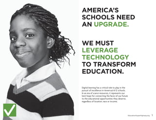 AMERICA’S
SCHOOLS NEED
AN UPGRADE.
WE MUST
LEVERAGE
TECHNOLOGY
TO TRANSFORM
EDUCATION.
Digital learning has a critical role to play in the
pursuit of excellence in America’s K-12 schools.
In an era of scarce resources, it represents our
best hope for connecting the faces of our future
to the educational opportunities they deserve,
regardless of location, race or income.

EducationSuperHighway.org

1

 