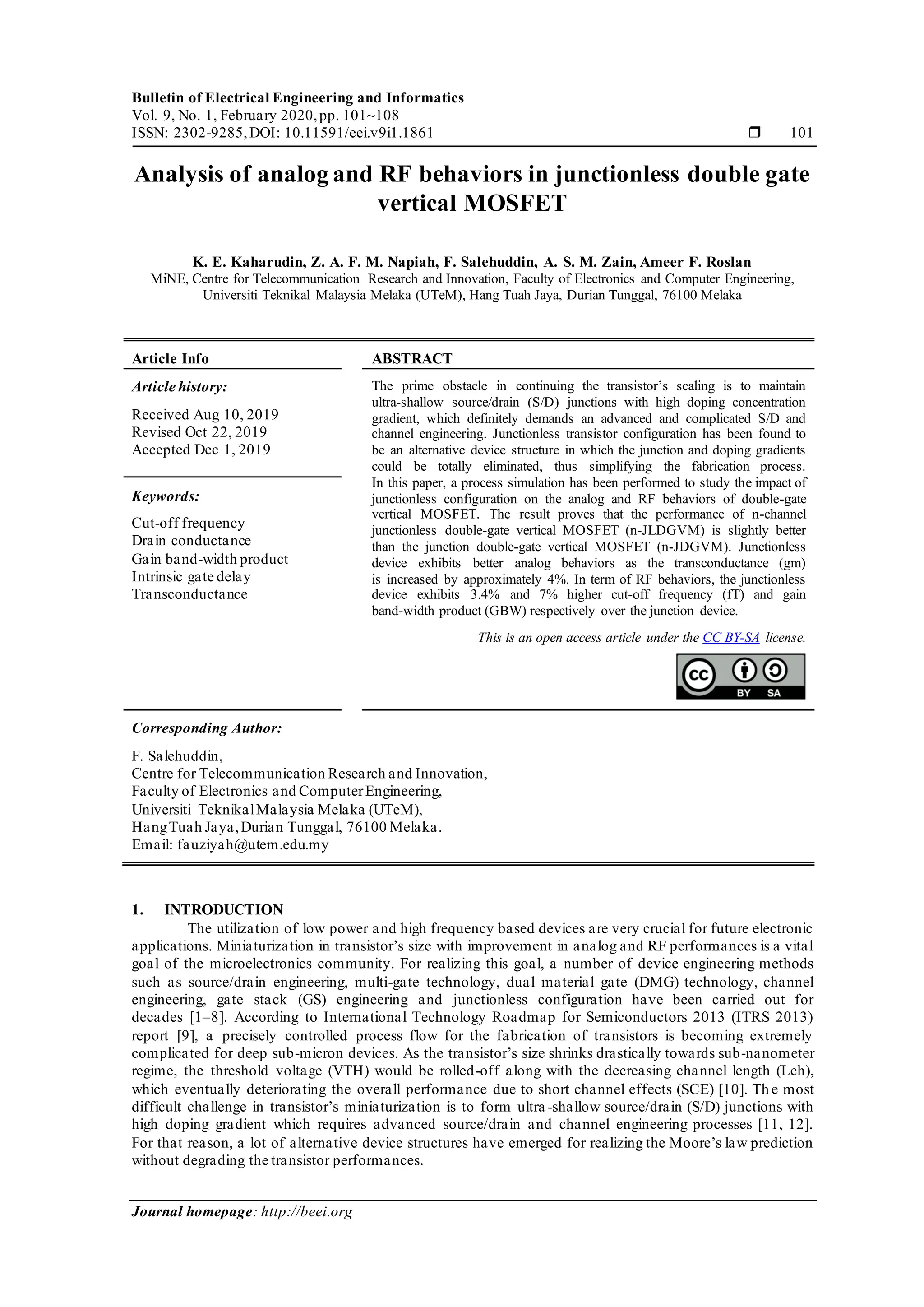 Bulletin of Electrical Engineering and Informatics
Vol. 9, No. 1, February 2020,pp. 101~108
ISSN: 2302-9285,DOI: 10.11591/eei.v9i1.1861  101
Journal homepage: http://beei.org
Analysis of analog and RF behaviors in junctionless double gate
vertical MOSFET
K. E. Kaharudin, Z. A. F. M. Napiah, F. Salehuddin, A. S. M. Zain, Ameer F. Roslan
MiNE, Centre for Telecommunication Research and Innovation, Faculty of Electronics and Computer Engineering,
Universiti Teknikal Malaysia Melaka (UTeM), Hang Tuah Jaya, Durian Tunggal, 76100 Melaka
Article Info ABSTRACT
Article history:
Received Aug 10, 2019
Revised Oct 22, 2019
Accepted Dec 1, 2019
The prime obstacle in continuing the transistor’s scaling is to maintain
ultra-shallow source/drain (S/D) junctions with high doping concentration
gradient, which definitely demands an advanced and complicated S/D and
channel engineering. Junctionless transistor configuration has been found to
be an alternative device structure in which the junction and doping gradients
could be totally eliminated, thus simplifying the fabrication process.
In this paper, a process simulation has been performed to study the impact of
junctionless configuration on the analog and RF behaviors of double-gate
vertical MOSFET. The result proves that the performance of n-channel
junctionless double-gate vertical MOSFET (n-JLDGVM) is slightly better
than the junction double-gate vertical MOSFET (n-JDGVM). Junctionless
device exhibits better analog behaviors as the transconductance (gm)
is increased by approximately 4%. In term of RF behaviors, the junctionless
device exhibits 3.4% and 7% higher cut-off frequency (fT) and gain
band-width product (GBW) respectively over the junction device.
Keywords:
Cut-off frequency
Drain conductance
Gain band-width product
Intrinsic gate delay
Transconductance
This is an open access article under the CC BY-SA license.
Corresponding Author:
F. Salehuddin,
Centre for Telecommunication Research and Innovation,
Faculty of Electronics and ComputerEngineering,
Universiti TeknikalMalaysia Melaka (UTeM),
HangTuah Jaya,Durian Tunggal, 76100 Melaka.
Email: fauziyah@utem.edu.my
1. INTRODUCTION
The utilization of low power and high frequency based devices are very crucial for future electronic
applications. Miniaturization in transistor’s size with improvement in analog and RF performances is a vital
goal of the microelectronics community. For realizing this goal, a number of device engineering methods
such as source/drain engineering, multi-gate technology, dual material gate (DMG) technology, channel
engineering, gate stack (GS) engineering and junctionless configuration have been carried out for
decades [1–8]. According to International Technology Roadmap for Semiconductors 2013 (ITRS 2013)
report [9], a precisely controlled process flow for the fabrication of transistors is becoming extremely
complicated for deep sub-micron devices. As the transistor’s size shrinks drastically towards sub-nanometer
regime, the threshold voltage (VTH) would be rolled-off along with the decreasing channel length (Lch),
which eventually deteriorating the overall performance due to short channel effects (SCE) [10]. Th e most
difficult challenge in transistor’s miniaturization is to form ultra -shallow source/drain (S/D) junctions with
high doping gradient which requires advanced source/drain and channel engineering processes [11, 12].
For that reason, a lot of alternative device structures have emerged for realizing the Moore’s law prediction
without degrading the transistor performances.
 