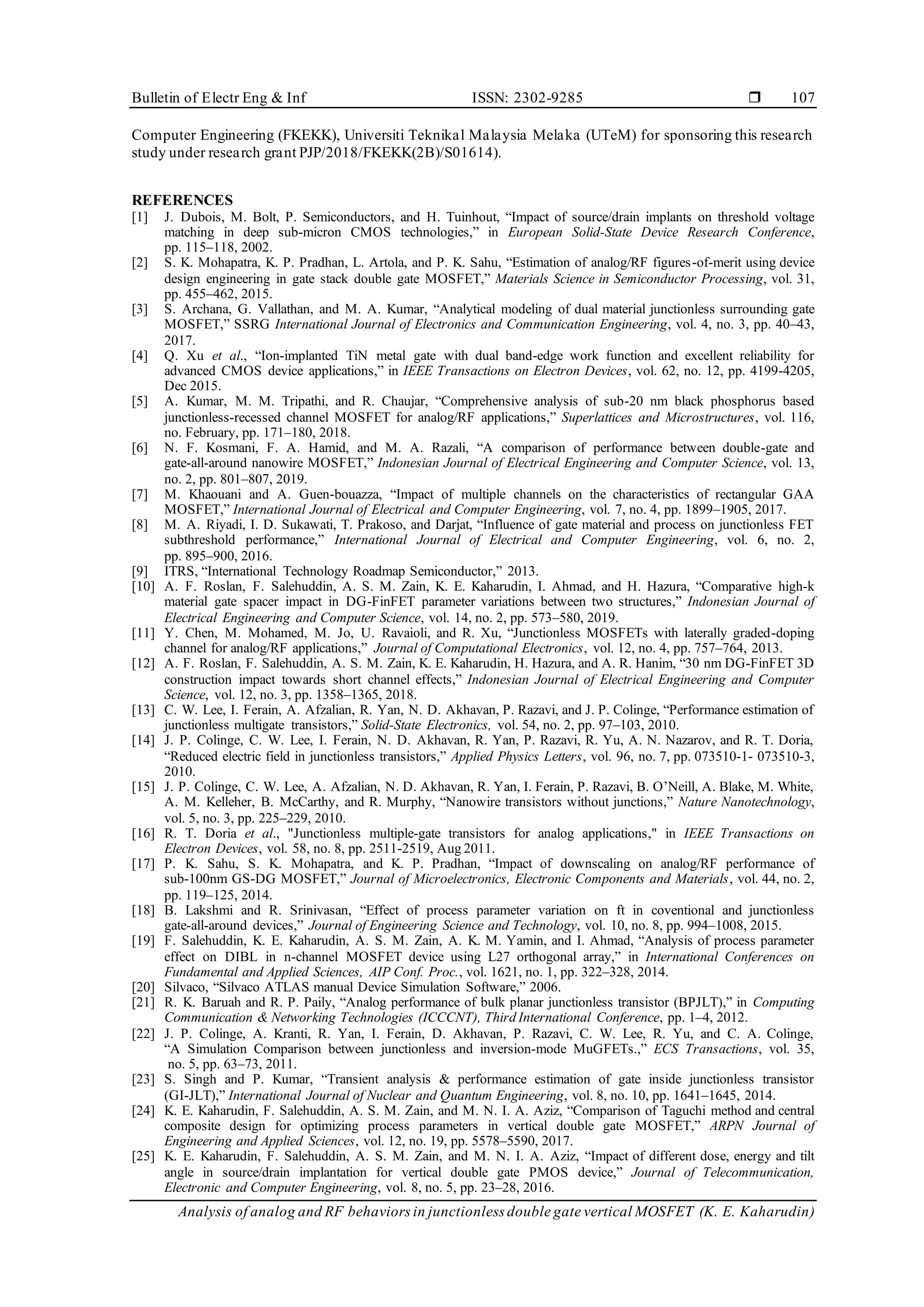 Bulletin of Electr Eng & Inf ISSN: 2302-9285 
Analysis of analog and RF behaviors in junctionless double gate vertical MOSFET (K. E. Kaharudin)
107
Computer Engineering (FKEKK), Universiti Teknikal Malaysia Melaka (UTeM) for sponsoring this research
study under research grant PJP/2018/FKEKK(2B)/S01614).
REFERENCES
[1] J. Dubois, M. Bolt, P. Semiconductors, and H. Tuinhout, “Impact of source/drain implants on threshold voltage
matching in deep sub-micron CMOS technologies,” in European Solid-State Device Research Conference,
pp. 115–118, 2002.
[2] S. K. Mohapatra, K. P. Pradhan, L. Artola, and P. K. Sahu, “Estimation of analog/RF figures-of-merit using device
design engineering in gate stack double gate MOSFET,” Materials Science in Semiconductor Processing, vol. 31,
pp. 455–462, 2015.
[3] S. Archana, G. Vallathan, and M. A. Kumar, “Analytical modeling of dual material junctionless surrounding gate
MOSFET,” SSRG International Journal of Electronics and Communication Engineering, vol. 4, no. 3, pp. 40–43,
2017.
[4] Q. Xu et al., “Ion-implanted TiN metal gate with dual band-edge work function and excellent reliability for
advanced CMOS device applications,” in IEEE Transactions on Electron Devices, vol. 62, no. 12, pp. 4199-4205,
Dec 2015.
[5] A. Kumar, M. M. Tripathi, and R. Chaujar, “Comprehensive analysis of sub-20 nm black phosphorus based
junctionless-recessed channel MOSFET for analog/RF applications,” Superlattices and Microstructures, vol. 116,
no. February, pp. 171–180, 2018.
[6] N. F. Kosmani, F. A. Hamid, and M. A. Razali, “A comparison of performance between double-gate and
gate-all-around nanowire MOSFET,” Indonesian Journal of Electrical Engineering and Computer Science, vol. 13,
no. 2, pp. 801–807, 2019.
[7] M. Khaouani and A. Guen-bouazza, “Impact of multiple channels on the characteristics of rectangular GAA
MOSFET,” International Journal of Electrical and Computer Engineering, vol. 7, no. 4, pp. 1899–1905, 2017.
[8] M. A. Riyadi, I. D. Sukawati, T. Prakoso, and Darjat, “Influence of gate material and process on junctionless FET
subthreshold performance,” International Journal of Electrical and Computer Engineering, vol. 6, no. 2,
pp. 895–900, 2016.
[9] ITRS, “International Technology Roadmap Semiconductor,” 2013.
[10] A. F. Roslan, F. Salehuddin, A. S. M. Zain, K. E. Kaharudin, I. Ahmad, and H. Hazura, “Comparative high-k
material gate spacer impact in DG-FinFET parameter variations between two structures,” Indonesian Journal of
Electrical Engineering and Computer Science, vol. 14, no. 2, pp. 573–580, 2019.
[11] Y. Chen, M. Mohamed, M. Jo, U. Ravaioli, and R. Xu, “Junctionless MOSFETs with laterally graded-doping
channel for analog/RF applications,” Journal of Computational Electronics, vol. 12, no. 4, pp. 757–764, 2013.
[12] A. F. Roslan, F. Salehuddin, A. S. M. Zain, K. E. Kaharudin, H. Hazura, and A. R. Hanim, “30 nm DG-FinFET 3D
construction impact towards short channel effects,” Indonesian Journal of Electrical Engineering and Computer
Science, vol. 12, no. 3, pp. 1358–1365, 2018.
[13] C. W. Lee, I. Ferain, A. Afzalian, R. Yan, N. D. Akhavan, P. Razavi, and J. P. Colinge, “Performance estimation of
junctionless multigate transistors,” Solid-State Electronics, vol. 54, no. 2, pp. 97–103, 2010.
[14] J. P. Colinge, C. W. Lee, I. Ferain, N. D. Akhavan, R. Yan, P. Razavi, R. Yu, A. N. Nazarov, and R. T. Doria,
“Reduced electric field in junctionless transistors,” Applied Physics Letters, vol. 96, no. 7, pp. 073510-1- 073510-3,
2010.
[15] J. P. Colinge, C. W. Lee, A. Afzalian, N. D. Akhavan, R. Yan, I. Ferain, P. Razavi, B. O’Neill, A. Blake, M. White,
A. M. Kelleher, B. McCarthy, and R. Murphy, “Nanowire transistors without junctions,” Nature Nanotechnology,
vol. 5, no. 3, pp. 225–229, 2010.
[16] R. T. Doria et al., "Junctionless multiple-gate transistors for analog applications," in IEEE Transactions on
Electron Devices, vol. 58, no. 8, pp. 2511-2519, Aug 2011.
[17] P. K. Sahu, S. K. Mohapatra, and K. P. Pradhan, “Impact of downscaling on analog/RF performance of
sub-100nm GS-DG MOSFET,” Journal of Microelectronics, Electronic Components and Materials, vol. 44, no. 2,
pp. 119–125, 2014.
[18] B. Lakshmi and R. Srinivasan, “Effect of process parameter variation on ft in coventional and junctionless
gate-all-around devices,” Journal of Engineering Science and Technology, vol. 10, no. 8, pp. 994–1008, 2015.
[19] F. Salehuddin, K. E. Kaharudin, A. S. M. Zain, A. K. M. Yamin, and I. Ahmad, “Analysis of process parameter
effect on DIBL in n-channel MOSFET device using L27 orthogonal array,” in International Conferences on
Fundamental and Applied Sciences, AIP Conf. Proc., vol. 1621, no. 1, pp. 322–328, 2014.
[20] Silvaco, “Silvaco ATLAS manual Device Simulation Software,” 2006.
[21] R. K. Baruah and R. P. Paily, “Analog performance of bulk planar junctionless transistor (BPJLT),” in Computing
Communication & Networking Technologies (ICCCNT), Third International Conference, pp. 1–4, 2012.
[22] J. P. Colinge, A. Kranti, R. Yan, I. Ferain, D. Akhavan, P. Razavi, C. W. Lee, R. Yu, and C. A. Colinge,
“A Simulation Comparison between junctionless and inversion-mode MuGFETs.,” ECS Transactions, vol. 35,
no. 5, pp. 63–73, 2011.
[23] S. Singh and P. Kumar, “Transient analysis & performance estimation of gate inside junctionless transistor
(GI-JLT),” International Journal of Nuclear and Quantum Engineering, vol. 8, no. 10, pp. 1641–1645, 2014.
[24] K. E. Kaharudin, F. Salehuddin, A. S. M. Zain, and M. N. I. A. Aziz, “Comparison of Taguchi method and central
composite design for optimizing process parameters in vertical double gate MOSFET,” ARPN Journal of
Engineering and Applied Sciences, vol. 12, no. 19, pp. 5578–5590, 2017.
[25] K. E. Kaharudin, F. Salehuddin, A. S. M. Zain, and M. N. I. A. Aziz, “Impact of different dose, energy and tilt
angle in source/drain implantation for vertical double gate PMOS device,” Journal of Telecommunication,
Electronic and Computer Engineering, vol. 8, no. 5, pp. 23–28, 2016.
 