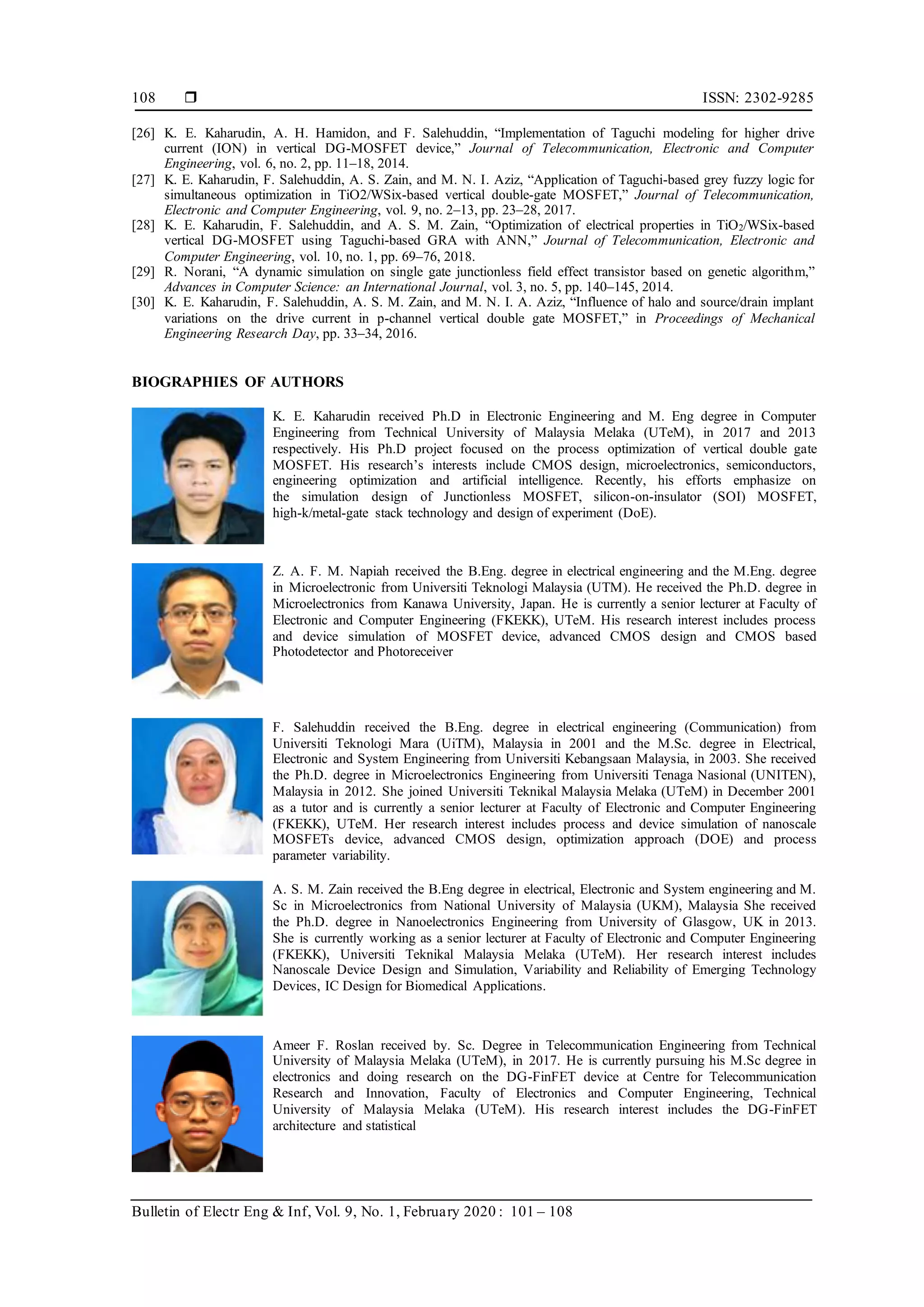  ISSN: 2302-9285
Bulletin of Electr Eng & Inf, Vol. 9, No. 1, February 2020 : 101 – 108
108
[26] K. E. Kaharudin, A. H. Hamidon, and F. Salehuddin, “Implementation of Taguchi modeling for higher drive
current (ION) in vertical DG-MOSFET device,” Journal of Telecommunication, Electronic and Computer
Engineering, vol. 6, no. 2, pp. 11–18, 2014.
[27] K. E. Kaharudin, F. Salehuddin, A. S. Zain, and M. N. I. Aziz, “Application of Taguchi-based grey fuzzy logic for
simultaneous optimization in TiO2/WSix-based vertical double-gate MOSFET,” Journal of Telecommunication,
Electronic and Computer Engineering, vol. 9, no. 2–13, pp. 23–28, 2017.
[28] K. E. Kaharudin, F. Salehuddin, and A. S. M. Zain, “Optimization of electrical properties in TiO2/WSix-based
vertical DG-MOSFET using Taguchi-based GRA with ANN,” Journal of Telecommunication, Electronic and
Computer Engineering, vol. 10, no. 1, pp. 69–76, 2018.
[29] R. Norani, “A dynamic simulation on single gate junctionless field effect transistor based on genetic algorithm,”
Advances in Computer Science: an International Journal, vol. 3, no. 5, pp. 140–145, 2014.
[30] K. E. Kaharudin, F. Salehuddin, A. S. M. Zain, and M. N. I. A. Aziz, “Influence of halo and source/drain implant
variations on the drive current in p-channel vertical double gate MOSFET,” in Proceedings of Mechanical
Engineering Research Day, pp. 33–34, 2016.
BIOGRAPHIES OF AUTHORS
K. E. Kaharudin received Ph.D in Electronic Engineering and M. Eng degree in Computer
Engineering from Technical University of Malaysia Melaka (UTeM), in 2017 and 2013
respectively. His Ph.D project focused on the process optimization of vertical double gate
MOSFET. His research’s interests include CMOS design, microelectronics, semiconductors,
engineering optimization and artificial intelligence. Recently, his efforts emphasize on
the simulation design of Junctionless MOSFET, silicon-on-insulator (SOI) MOSFET,
high-k/metal-gate stack technology and design of experiment (DoE).
Z. A. F. M. Napiah received the B.Eng. degree in electrical engineering and the M.Eng. degree
in Microelectronic from Universiti Teknologi Malaysia (UTM). He received the Ph.D. degree in
Microelectronics from Kanawa University, Japan. He is currently a senior lecturer at Faculty of
Electronic and Computer Engineering (FKEKK), UTeM. His research interest includes process
and device simulation of MOSFET device, advanced CMOS design and CMOS based
Photodetector and Photoreceiver
F. Salehuddin received the B.Eng. degree in electrical engineering (Communication) from
Universiti Teknologi Mara (UiTM), Malaysia in 2001 and the M.Sc. degree in Electrical,
Electronic and System Engineering from Universiti Kebangsaan Malaysia, in 2003. She received
the Ph.D. degree in Microelectronics Engineering from Universiti Tenaga Nasional (UNITEN),
Malaysia in 2012. She joined Universiti Teknikal Malaysia Melaka (UTeM) in December 2001
as a tutor and is currently a senior lecturer at Faculty of Electronic and Computer Engineering
(FKEKK), UTeM. Her research interest includes process and device simulation of nanoscale
MOSFETs device, advanced CMOS design, optimization approach (DOE) and process
parameter variability.
A. S. M. Zain received the B.Eng degree in electrical, Electronic and System engineering and M.
Sc in Microelectronics from National University of Malaysia (UKM), Malaysia She received
the Ph.D. degree in Nanoelectronics Engineering from University of Glasgow, UK in 2013.
She is currently working as a senior lecturer at Faculty of Electronic and Computer Engineering
(FKEKK), Universiti Teknikal Malaysia Melaka (UTeM). Her research interest includes
Nanoscale Device Design and Simulation, Variability and Reliability of Emerging Technology
Devices, IC Design for Biomedical Applications.
Ameer F. Roslan received by. Sc. Degree in Telecommunication Engineering from Technical
University of Malaysia Melaka (UTeM), in 2017. He is currently pursuing his M.Sc degree in
electronics and doing research on the DG-FinFET device at Centre for Telecommunication
Research and Innovation, Faculty of Electronics and Computer Engineering, Technical
University of Malaysia Melaka (UTeM). His research interest includes the DG-FinFET
architecture and statistical
 