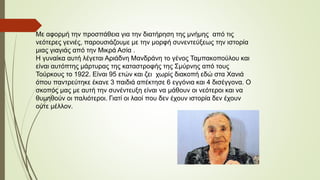 Με αφορμή την προσπάθεια για την διατήρηση της μνήμης από τις
νεότερες γενιές, παρουσιάζουμε με την μορφή συνεντεύξεως την ιστορία
μιας γιαγιάς από την Μικρά Ασία .
Η γυναίκα αυτή λέγεται Αριάδνη Μανδράνη το γένος Ταμπακοπούλου και
είναι αυτόπτης μάρτυρας της καταστροφής της Σμύρνης από τους
Τούρκους το 1922. Είναι 95 ετών και ζει χωρίς διακοπή εδώ στα Χανιά
όπου παντρεύτηκε έκανε 3 παιδιά απέκτησε 6 εγγόνια και 4 δισέγγονα. Ο
σκοπός μας με αυτή την συνέντευξη είναι να μάθουν οι νεότεροι και να
θυμηθούν οι παλιότεροι. Γιατί οι λαοί που δεν έχουν ιστορία δεν έχουν
ούτε μέλλον.
 