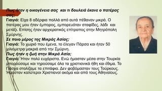 Πως ήταν η οικογένεια σας και τι δουλειά έκανε ο πατέρας
σας;
Γιαγιά: Είχα 8 αδέρφια πολλά από αυτά πέθαναν μικρά. Ο
πατέρας μου ήταν έμπορος, εμπορευόταν σταφίδες, λάδι και
μετάξι. Επίσης ήταν αρχιερατικός επίτροπος στην Μητρόπολη
Σμύρνης.
Σε ποιο μέρος της Μικράς Ασίας;
Γιαγιά: Το χωριό που έμενα, το έλεγαν Πάρσα και ήταν 50
χιλιόμετρα μακριά από την Σμύρνη.
Πως ήταν η ζωή στην Μικρά Ασία;
Γιαγιά: Ήταν πολύ ευχάριστα. Ενώ ήμασταν μέσα στην Τουρκία
μπορούσαμε και τηρούσαμε όλα τα χριστιανικά ήθη και έθιμα. Το
Πάσχα στολίζαμε τα επιτάφια. Δεν φοβόμασταν τους Τούρκους.
Ήμασταν καλύτεροι Χριστιανοί ακόμα και από τους Αθηναίους.
 