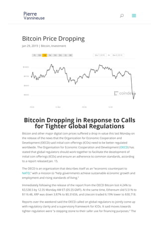 Bitcoin Price Dropping
Jan 29, 2019 | Bitcoin, Investment
Bitcoin Dropping in Response to Calls
for Tighter Global Regulations
Bitcoin and other major digital coin prices su ered a drop in value this last Monday on
the release of the news that the Organization for Economic Cooperation and
Development (OECD) said initial coin o erings (ICOs) need to be better regulated
worldwide. The Organisation for Economic Cooperation and Development (OECD) has
stated that global regulators should work together to facilitate the development of
initial coin o erings (ICOs) and ensure an adherence to common standards, according
to a report released Jan. 15.
The OECD is an organization that describes itself as an “economic counterpart to
NATO,” with a mission to “help governments achieve sustainable economic growth and
employment and rising standards of living.”
Immediately following the release of the report from the OECD Bitcoin lost 4.24% to
$3,538.5 by 12:35 Monday AM ET (05:35GMT). At the same time, Ethereum slid 5.51% to
$116.48, XRP was down 3.87% to $0.31656, and Litecoin traded 6.19% lower to $30.718.
Reports over the weekend said the OECD called on global regulators to jointly come up
with regulatory clarity and a supervisory framework for ICOs. It said moves towards
tighter regulation were “a stepping stone to their safer use for nancing purposes.” The
UU aa
 