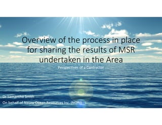 Overview of the process in place
for sharing the results of MSR
undertaken in the Area
Perspectives of a Contractor
Dr Samantha Smith
On behalf of Nauru Ocean Resources Inc. (NORI)
 