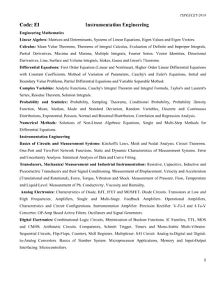 TSPGECET-2018
1
Code: EI Instrumentation Engineering
Engineering Mathematics
Linear Algebra: Matrices and Determinants, Systems of Linear Equations, Eigen Values and Eigen Vectors.
Calculus: Mean Value Theorems, Theorems of Integral Calculus, Evaluation of Definite and Improper Integrals,
Partial Derivatives, Maxima and Minima, Multiple Integrals, Fourier Series. Vector Identities, Directional
Derivatives, Line, Surface and Volume Integrals, Stokes, Gauss and Green's Theorems.
Differential Equations: First Order Equation (Linear and Nonlinear), Higher Order Linear Differential Equations
with Constant Coefficients, Method of Variation of Parameters, Cauchy's and Euler's Equations, Initial and
Boundary Value Problems, Partial Differential Equations and Variable Separable Method.
Complex Variables: Analytic Functions, Cauchy's Integral Theorem and Integral Formula, Taylor's and Laurent's
Series, Residue Theorem, Solution Integrals.
Probability and Statistics: Probability, Sampling Theorems, Conditional Probability, Probability Density
Function, Mean, Median, Mode and Standard Deviation, Random Variables, Discrete and Continuous
Distributions, Exponential, Poisson, Normal and Binomial Distribution, Correlation and Regression Analysis.
Numerical Methods: Solutions of Non-Linear Algebraic Equations, Single and Multi-Step Methods for
Differential Equations.
Instrumentation Engineering
Basics of Circuits and Measurement Systems: Kirchoff's Laws, Mesh and Nodal Analysis. Circuit Theorems.
One-Port and Two-Port Network Functions. Static and Dynamic Characteristics of Measurement Systems. Error
and Uncertainty Analysis. Statistical Analysis of Data and Curve Fitting.
Transducers, Mechanical Measurement and Industrial Instrumentation: Resistive, Capacitive, Inductive and
Piezoelectric Transducers and their Signal Conditioning. Measurement of Displacement, Velocity and Acceleration
(Translational and Rotational), Force, Torque, Vibration and Shock. Measurement of Pressure, Flow, Temperature
and Liquid Level. Measurement of Ph, Conductivity, Viscosity and Humidity.
Analog Electronics: Characteristics of Diode, BJT, JFET and MOSFET. Diode Circuits. Transistors at Low and
High Frequencies, Amplifiers, Single and Multi-Stage. Feedback Amplifiers. Operational Amplifiers,
Characteristics and Circuit Configurations. Instrumentation Amplifier. Precision Rectifier. V-To-I and I-To-V
Converter. OP-Amp Based Active Filters. Oscillators and Signal Generators.
Digital Electronics: Combinational Logic Circuits, Minimization of Boolean Functions. IC Families, TTL, MOS
and CMOS. Arithmetic Circuits. Comparators, Schmitt Trigger, Timers and Mono-Stable Multi-Vibrator.
Sequential Circuits, Flip-Flops, Counters, Shift Registers. Multiplexer, S/H Circuit. Analog to-Digital and Digital-
to-Analog Converters. Basics of Number System. Microprocessor Applications, Memory and Input-Output
Interfacing. Microcontrollers.
 