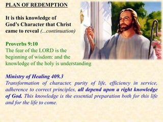 PLAN OF REDEMPTION
It is this knowledge of
God’s Character that Christ
came to reveal (...continuation)
Proverbs 9:10
The fear of the LORD is the
beginning of wisdom: and the
knowledge of the holy is understanding
Ministry of Healing 409.3
Transformation of character, purity of life, efficiency in service,
adherence to correct principles, all depend upon a right knowledge
of God. This knowledge is the essential preparation both for this life
and for the life to come.
 