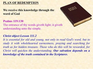 PLAN OF REDEMPTION
We receive this knowledge through the
word of God
Psalms 119:130
The entrance of thy words giveth light; it giveth
understanding unto the simple.
Christ object Lesson 111.2
It is essential for old and young, not only to read God's word, but to
study it with wholehearted earnestness, praying and searching for
truth as for hidden treasure. Those who do this will be rewarded, for
Christ will quicken the understanding. Our salvation depends on a
knowledge of the truth contained in the Scriptures.
 