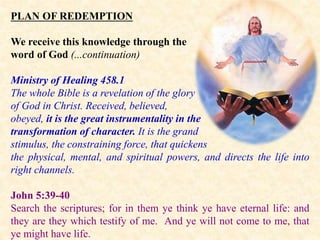PLAN OF REDEMPTION
We receive this knowledge through the
word of God (...continuation)
Ministry of Healing 458.1
The whole Bible is a revelation of the glory
of God in Christ. Received, believed,
obeyed, it is the great instrumentality in the
transformation of character. It is the grand
stimulus, the constraining force, that quickens
the physical, mental, and spiritual powers, and directs the life into
right channels.
John 5:39-40
Search the scriptures; for in them ye think ye have eternal life: and
they are they which testify of me. And ye will not come to me, that
ye might have life.
 