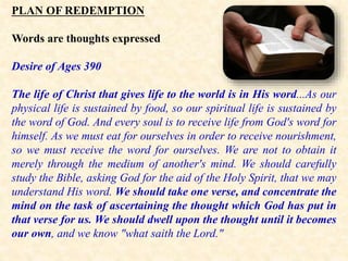 PLAN OF REDEMPTION
Words are thoughts expressed
Desire of Ages 390
The life of Christ that gives life to the world is in His word...As our
physical life is sustained by food, so our spiritual life is sustained by
the word of God. And every soul is to receive life from God's word for
himself. As we must eat for ourselves in order to receive nourishment,
so we must receive the word for ourselves. We are not to obtain it
merely through the medium of another's mind. We should carefully
study the Bible, asking God for the aid of the Holy Spirit, that we may
understand His word. We should take one verse, and concentrate the
mind on the task of ascertaining the thought which God has put in
that verse for us. We should dwell upon the thought until it becomes
our own, and we know "what saith the Lord."
 