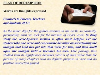PLAN OF REDEMPTION
Words are thoughts expressed
Counsels to Parents, Teachers
and Students 461.3
As the miner digs for the golden treasure in the earth, so earnestly,
persistently, must we seek for the treasure of God's word. In daily
study the verse-by-verse method is often most helpful. Let the
student take one verse and concentrate his mind on ascertaining the
thought that God has put into that verse for him, and then dwell
upon the thought until it becomes his own. One passage thus
studied until its significance becomes clear is of more value than the
perusal of many chapters with no definite purpose in view and no
positive instruction gained.
 