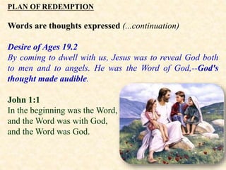 PLAN OF REDEMPTION
Words are thoughts expressed (...continuation)
Desire of Ages 19.2
By coming to dwell with us, Jesus was to reveal God both
to men and to angels. He was the Word of God,--God's
thought made audible.
John 1:1
In the beginning was the Word,
and the Word was with God,
and the Word was God.
 