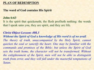 PLAN OF REDEMPTION
The word of God contains His Spirit
John 6:63
It is the spirit that quickeneth; the flesh profiteth nothing: the words
that I speak unto you, they are spirit, and they are life.
Christ Object Lessons 408.3
Without the Spirit of God a knowledge of His word is of no avail.
The theory of truth, unaccompanied by the Holy Spirit, cannot
quicken the soul or sanctify the heart. One may be familiar with the
commands and promises of the Bible; but unless the Spirit of God
sets the truth home, the character will not be transformed. Without
the enlightenment of the Spirit, men will not be able to distinguish
truth from error, and they will fall under the masterful temptations of
Satan.
 