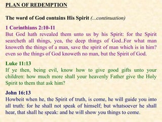 PLAN OF REDEMPTION
The word of God contains His Spirit (...continuation)
1 Corinthians 2:10-11
But God hath revealed them unto us by his Spirit: for the Spirit
searcheth all things, yea, the deep things of God..For what man
knoweth the things of a man, save the spirit of man which is in him?
even so the things of God knoweth no man, but the Spirit of God.
Luke 11:13
If ye then, being evil, know how to give good gifts unto your
children: how much more shall your heavenly Father give the Holy
Spirit to them that ask him?
John 16:13
Howbeit when he, the Spirit of truth, is come, he will guide you into
all truth: for he shall not speak of himself; but whatsoever he shall
hear, that shall he speak: and he will show you things to come.
 