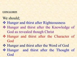 CONCLUSION
We should;
 Hunger and thirst after Righteousness
 Hunger and thirst after the Knowledge of
God as revealed though Christ
 Hunger and thirst after the Character of
God
 Hunger and thirst after the Word of God
 Hunger and thirst after the Thought of
God
 