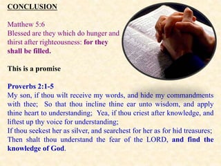 CONCLUSION
Matthew 5:6
Blessed are they which do hunger and
thirst after righteousness: for they
shall be filled.
This is a promise
Proverbs 2:1-5
My son, if thou wilt receive my words, and hide my commandments
with thee; So that thou incline thine ear unto wisdom, and apply
thine heart to understanding; Yea, if thou criest after knowledge, and
liftest up thy voice for understanding;
If thou seekest her as silver, and searchest for her as for hid treasures;
Then shalt thou understand the fear of the LORD, and find the
knowledge of God.
 