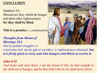 CONCLUSION
Matthew 5:6
Blessed are they which do hunger
and thirst after righteousness:
for they shall be filled.
This is a promise (...continuation)
Thoughts from Mount of
Blessings 18.2
Not by painful struggles or
wearisome toil, not by gift or sacrifice, is righteousness obtained; but
it is freely given to every soul who hungers and thirsts to receive it.
John 6:35
And Jesus said unto them, I am the bread of life: he that cometh to
me shall never hunger; and he that believeth on me shall never thirst.
 