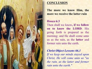 CONCLUSION
The more we know Him, the
more we receive the latter rain
Hosea 6:3
Then shall we know, if we follow
on to know the LORD: His
going forth is prepared as the
morning; and He shall come unto
us as the rain, as the latter and
former rain unto the earth.
Christ Object Lessons 66.1
If we keep our minds stayed upon
Christ, He will come unto us "as
the rain, as the latter and former
rain unto the earth."
 