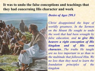 It was to undo the false conceptions and teachings that
they had concerning His character and work
of God.
Desire of Ages 299.3
Christ disappointed the hope of
worldly greatness. In the Sermon
on the Mount He sought to undo
the work that had been wrought by
false education, and to give His
hearers a right conception of His
kingdom and of His own
character....The truths He taught
are no less important to us than to
the multitude that followed Him. We
no less than they need to learn the
foundation principles of the
kingdom
 