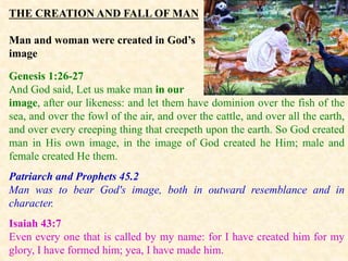THE CREATION AND FALL OF MAN
Man and woman were created in God’s
image
Genesis 1:26-27
And God said, Let us make man in our
image, after our likeness: and let them have dominion over the fish of the
sea, and over the fowl of the air, and over the cattle, and over all the earth,
and over every creeping thing that creepeth upon the earth. So God created
man in His own image, in the image of God created he Him; male and
female created He them.
Patriarch and Prophets 45.2
Man was to bear God's image, both in outward resemblance and in
character.
Isaiah 43:7
Even every one that is called by my name: for I have created him for my
glory, I have formed him; yea, I have made him.
 
