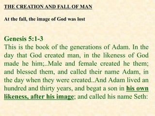 THE CREATION AND FALL OF MAN
At the fall, the image of God was lost
Genesis 5:1-3
This is the book of the generations of Adam. In the
day that God created man, in the likeness of God
made he him;..Male and female created he them;
and blessed them, and called their name Adam, in
the day when they were created..And Adam lived an
hundred and thirty years, and begat a son in his own
likeness, after his image; and called his name Seth:
 