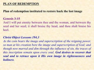 PLAN OF REDEMPTION
Plan of redemption instituted to restore back the lost image
Genesis 3:15
And I will put enmity between thee and the woman, and between thy
seed and her seed; it shall bruise thy head, and thou shalt bruise his
heel.
Christ Object Lessons 194.3
As the coin bears the image and superscription of the reigning power,
so man at his creation bore the image and superscription of God; and
though now marred and dim through the influence of sin, the traces of
this inscription remain upon every soul. God desires to recover that
soul and to retrace upon it His own image in righteousness and
holiness.
 