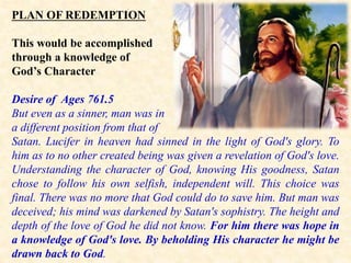PLAN OF REDEMPTION
This would be accomplished
through a knowledge of
God’s Character
Desire of Ages 761.5
But even as a sinner, man was in
a different position from that of
Satan. Lucifer in heaven had sinned in the light of God's glory. To
him as to no other created being was given a revelation of God's love.
Understanding the character of God, knowing His goodness, Satan
chose to follow his own selfish, independent will. This choice was
final. There was no more that God could do to save him. But man was
deceived; his mind was darkened by Satan's sophistry. The height and
depth of the love of God he did not know. For him there was hope in
a knowledge of God's love. By beholding His character he might be
drawn back to God.
 