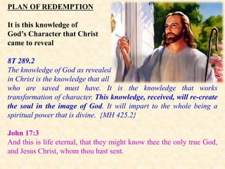 PLAN OF REDEMPTION
It is this knowledge of
God’s Character that Christ
came to reveal
8T 289.2
The knowledge of God as revealed
in Christ is the knowledge that all
who are saved must have. It is the knowledge that works
transformation of character. This knowledge, received, will re-create
the soul in the image of God. It will impart to the whole being a
spiritual power that is divine. {MH 425.2}
John 17:3
And this is life eternal, that they might know thee the only true God,
and Jesus Christ, whom thou hast sent.
 