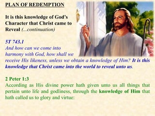 PLAN OF REDEMPTION
It is this knowledge of God’s
Character that Christ came to
Reveal (...continuation)
5T 743.1
And how can we come into
harmony with God, how shall we
receive His likeness, unless we obtain a knowledge of Him? It is this
knowledge that Christ came into the world to reveal unto us.
2 Peter 1:3
According as His divine power hath given unto us all things that
pertain unto life and godliness, through the knowledge of Him that
hath called us to glory and virtue:
 
