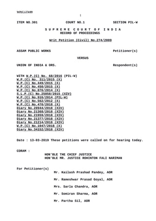 WP(C) 274/09
1
ITEM NO.301 COURT NO.1 SECTION PIL-W
S U P R E M E C O U R T O F I N D I A
RECORD OF PROCEEDINGS
Writ Petition (Civil) No.274/2009
ASSAM PUBLIC WORKS Petitioner(s)
VERSUS
UNION OF INDIA & ORS. Respondent(s)
WITH W.P.(C) No. 68/2016 (PIL-W)
W.P.(C) No. 311/2015 (X)
W.P.(C) No.449/2015 (X)
W.P.(C) No.450/2015 (X)
W.P.(C) No.876/2014 (X)
S.L.P.(C) No.25858/2015 (XIV)
W.P.(C) No.916/2014 (PIL-W)
W.P.(C) No.562/2012 (X)
W.P.(C) No.470/2018 (X)
Diary No.20944/2018 (XIV)
Diary No.21368/2018 (XIV)
Diary No.21959/2018 (XIV)
Diary No.21377/2018 (XIV)
Diary No.21214/2018 (XIV)
W.P.(C) No.1047/2018 (X)
Diary No.34152/2018 (XIV)
Date : 13-03-2019 These petitions were called on for hearing today.
CORAM :
HON'BLE THE CHIEF JUSTICE
HON'BLE MR. JUSTICE ROHINTON FALI NARIMAN
For Petitioner(s)
Mr. Kailash Prashad Pandey, AOR
Mr. Rameshwar Prasad Goyal, AOR
Mrs. Sarla Chandra, AOR
Mr. Somiran Sharma, AOR
Mr. Partha Sil, AOR
Digitally signed by
CHETAN KUMAR
Date: 2019.03.14
18:11:09 IST
Reason:
Signature Not Verified
 