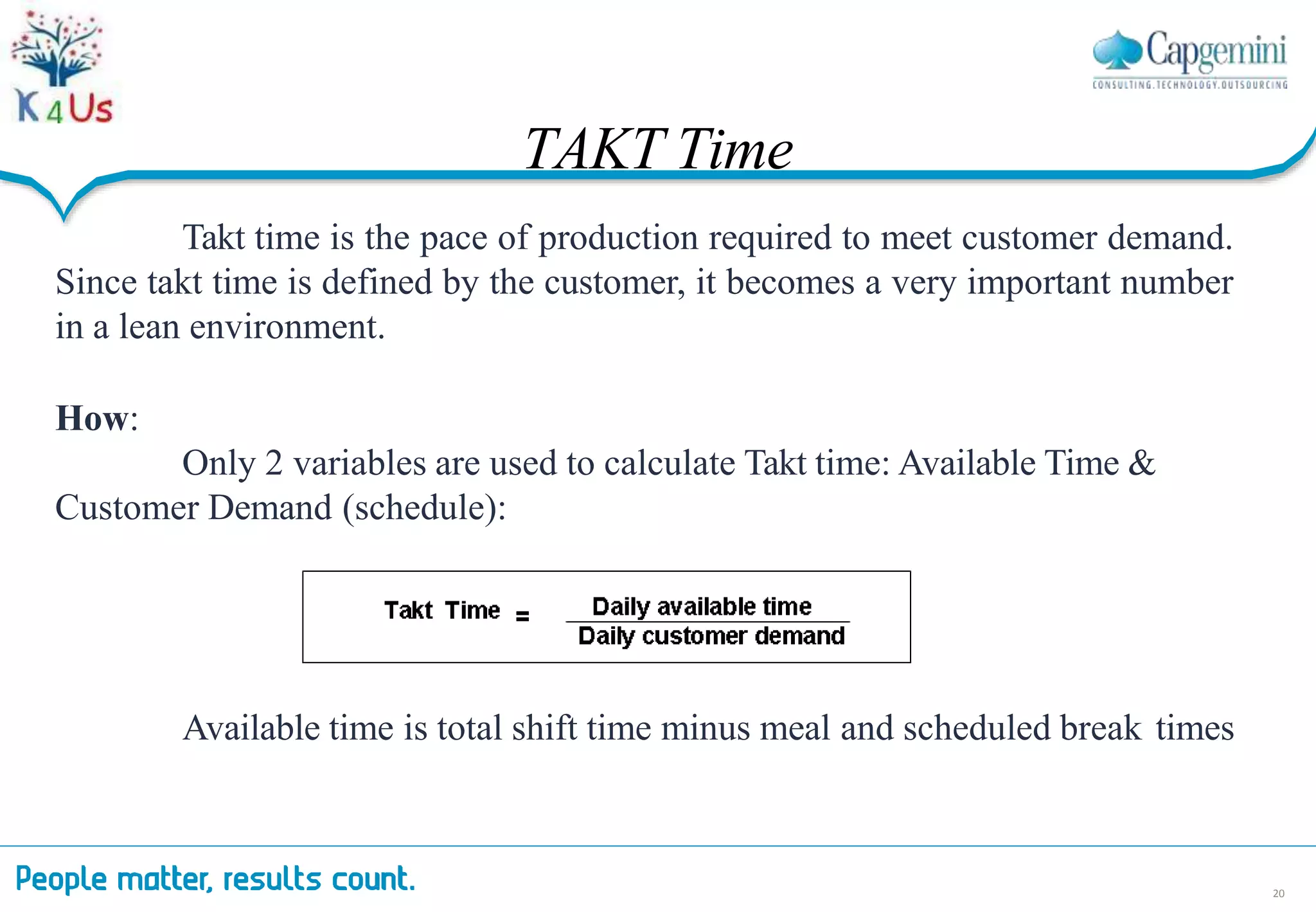 Takt time is the pace of production required to meet customer demand.
Since takt time is defined by the customer, it becomes a very important number
in a lean environment.
How:
Only 2 variables are used to calculate Takt time: Available Time &
Customer Demand (schedule):
Available time is total shift time minus meal and scheduled break times
TAKT Time
20
 