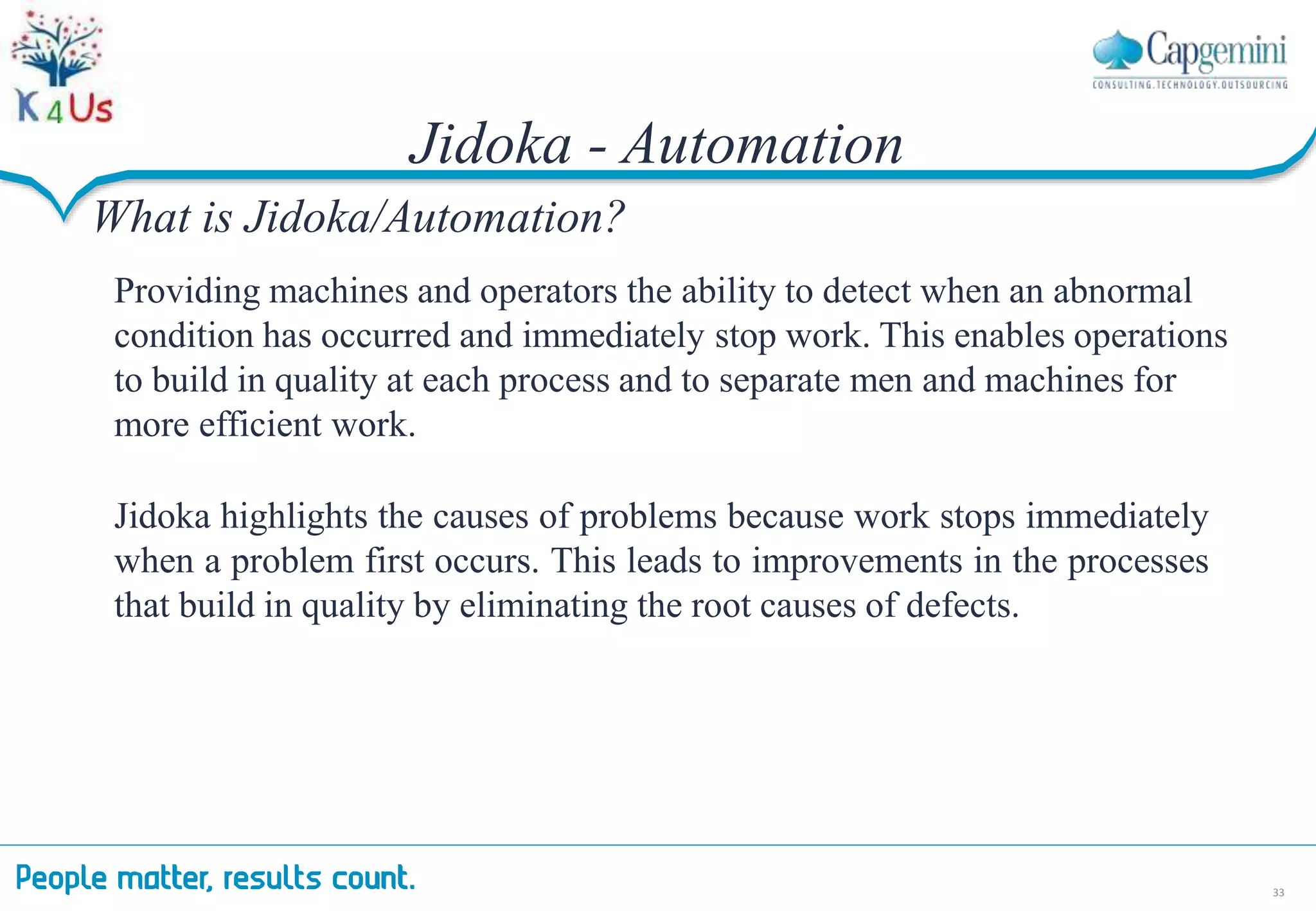 Jidoka - Automation
33
What is Jidoka/Automation?
Providing machines and operators the ability to detect when an abnormal
condition has occurred and immediately stop work. This enables operations
to build in quality at each process and to separate men and machines for
more efficient work.
Jidoka highlights the causes of problems because work stops immediately
when a problem first occurs. This leads to improvements in the processes
that build in quality by eliminating the root causes of defects.
 