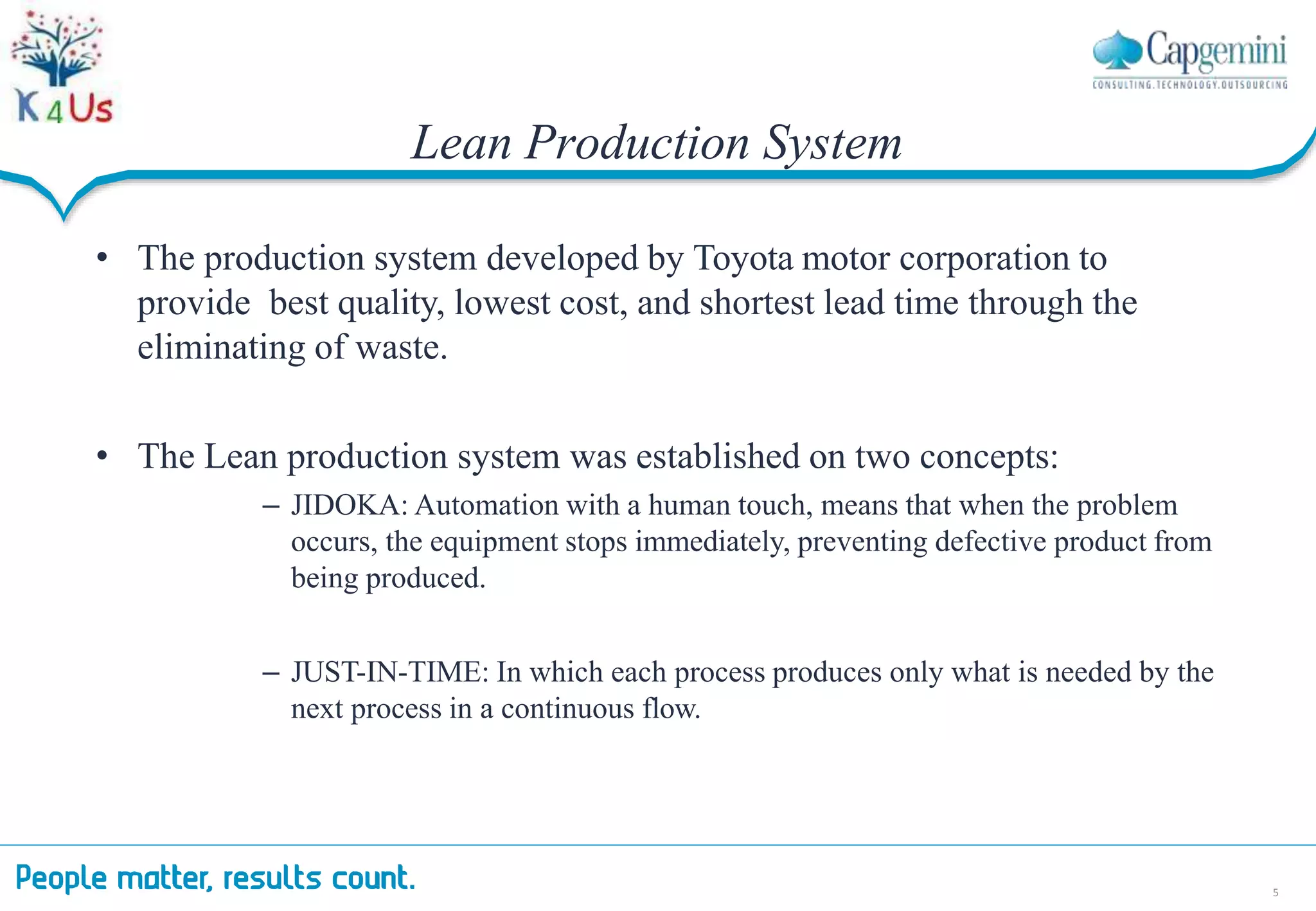 Lean Production System
5
• The production system developed by Toyota motor corporation to
provide best quality, lowest cost, and shortest lead time through the
eliminating of waste.
• The Lean production system was established on two concepts:
– JIDOKA: Automation with a human touch, means that when the problem
occurs, the equipment stops immediately, preventing defective product from
being produced.
– JUST-IN-TIME: In which each process produces only what is needed by the
next process in a continuous flow.
 