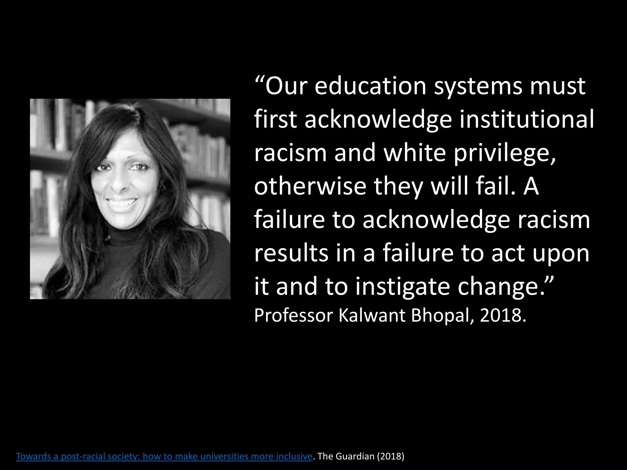 “Our education systems must
first acknowledge institutional
racism and white privilege,
otherwise they will fail. A
failure to acknowledge racism
results in a failure to act upon
it and to instigate change.”
Professor Kalwant Bhopal, 2018.
Towards a post-racial society: how to make universities more inclusive. The Guardian (2018)
 