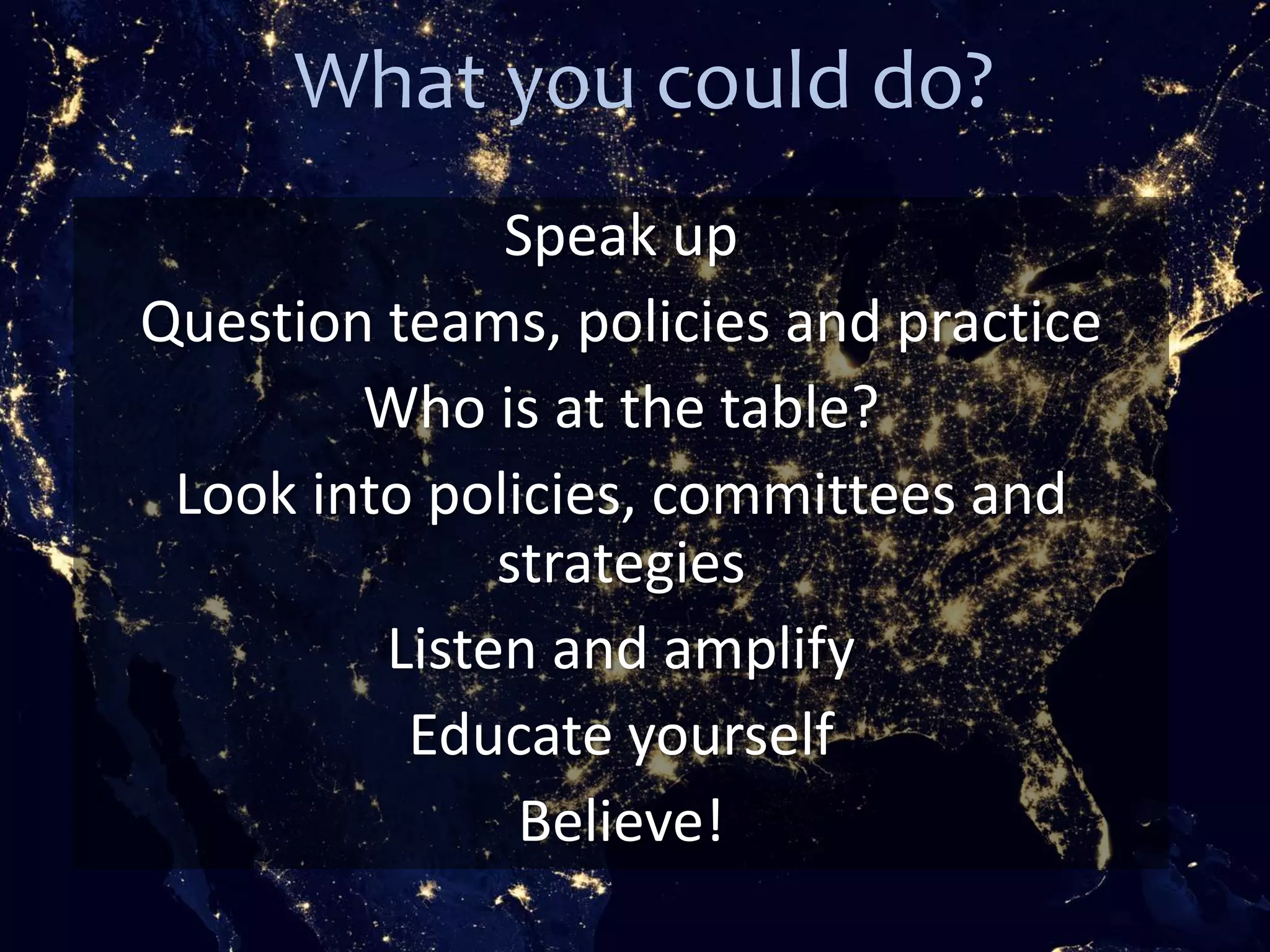 What you could do?
Speak up
Question teams, policies and practice
Who is at the table?
Look into policies, committees and
strategies
Listen and amplify
Educate yourself
Believe!
 