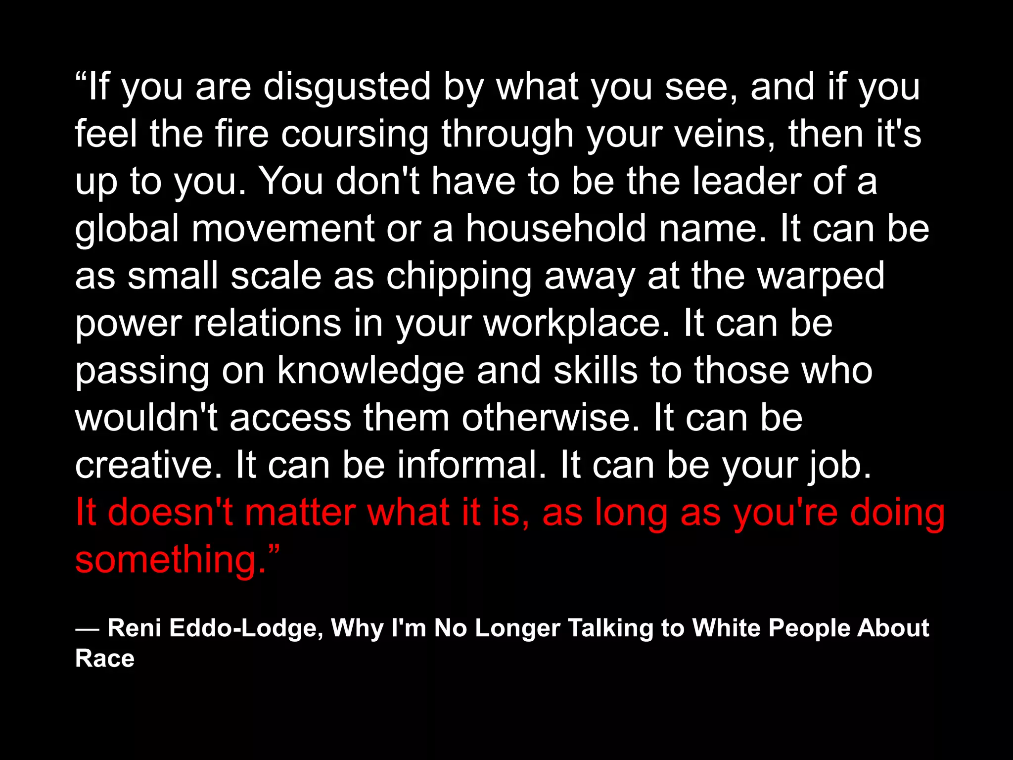 “If you are disgusted by what you see, and if you
feel the fire coursing through your veins, then it's
up to you. You don't have to be the leader of a
global movement or a household name. It can be
as small scale as chipping away at the warped
power relations in your workplace. It can be
passing on knowledge and skills to those who
wouldn't access them otherwise. It can be
creative. It can be informal. It can be your job.
It doesn't matter what it is, as long as you're doing
something.”
― Reni Eddo-Lodge, Why I'm No Longer Talking to White People About
Race
 