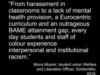 “From harassment in
classrooms to a lack of mental
health provision, a Eurocentric
curriculum and an outrageous
BAME attainment gap, every
day students and staff of
colour experience
interpersonal and institutional
racism.”
Mona Mounir; student union Welfare
and Liberation Officer, Goldsmiths,
2019.
 