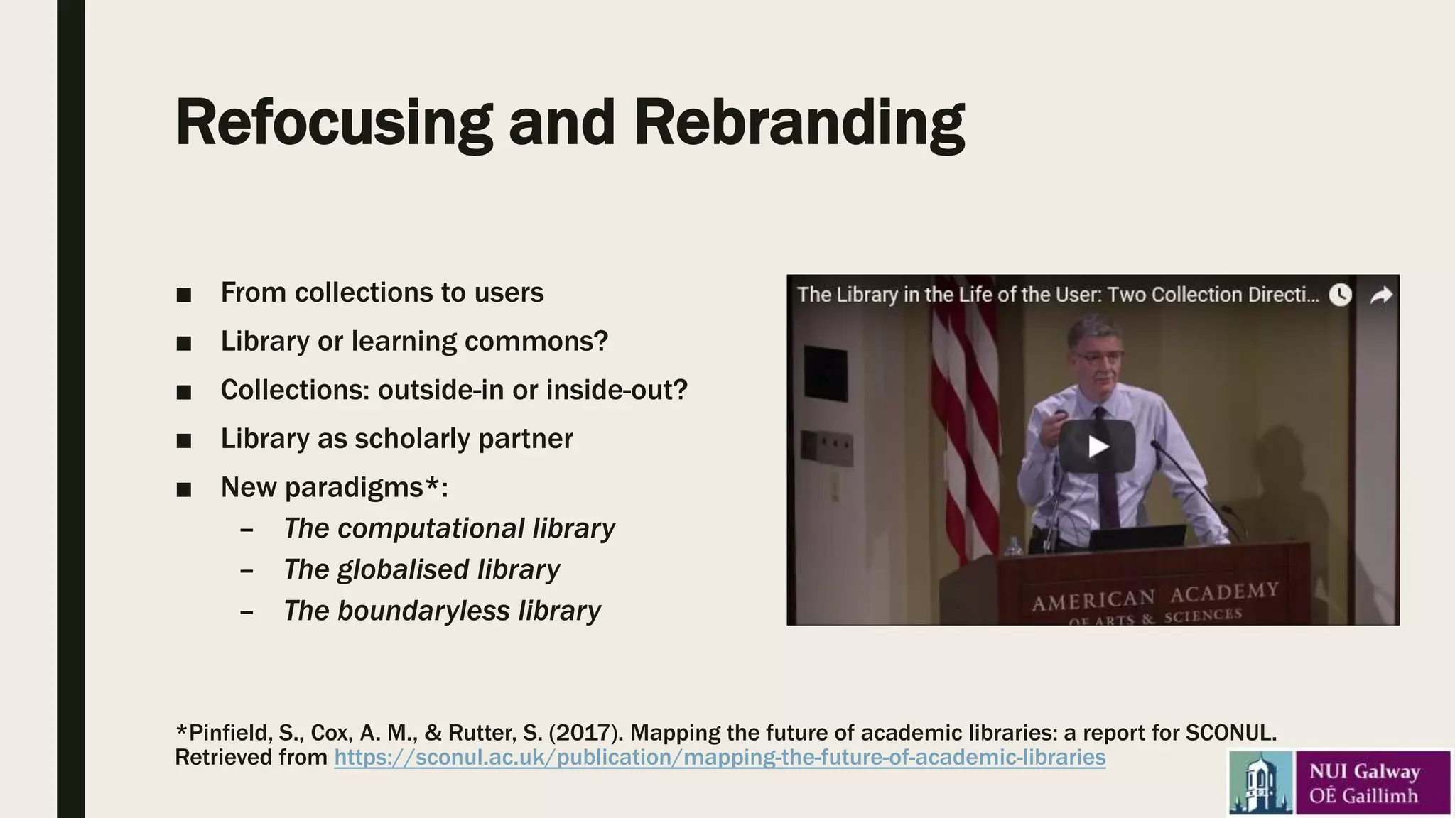 Refocusing and Rebranding
■ From collections to users
■ Library or learning commons?
■ Collections: outside-in or inside-out?
■ Library as scholarly partner
■ New paradigms*:
– The computational library
– The globalised library
– The boundaryless library
*Pinfield, S., Cox, A. M., & Rutter, S. (2017). Mapping the future of academic libraries: a report for SCONUL.
Retrieved from https://sconul.ac.uk/publication/mapping-the-future-of-academic-libraries
 