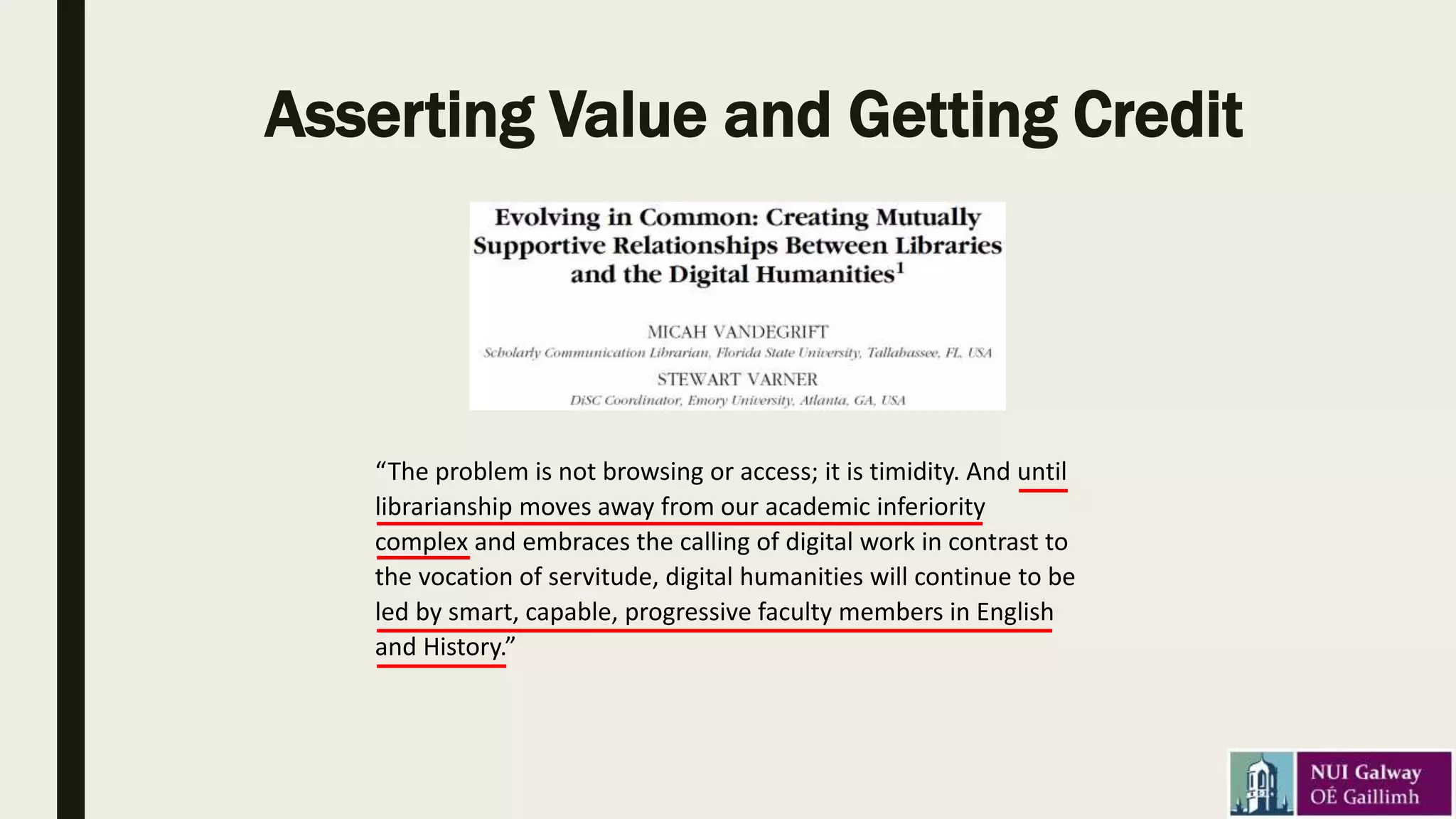 Asserting Value and Getting Credit
“The problem is not browsing or access; it is timidity. And until
librarianship moves away from our academic inferiority
complex and embraces the calling of digital work in contrast to
the vocation of servitude, digital humanities will continue to be
led by smart, capable, progressive faculty members in English
and History.”
 