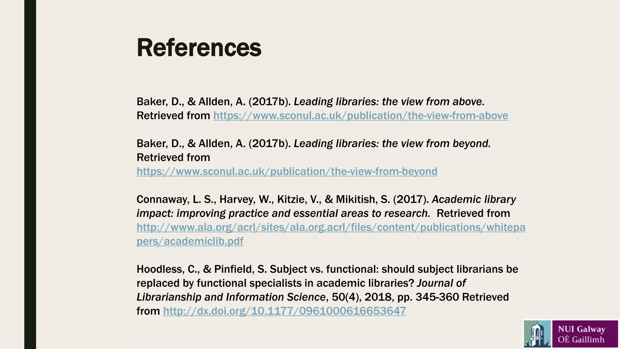 References
Baker, D., & Allden, A. (2017b). Leading libraries: the view from above.
Retrieved from https://www.sconul.ac.uk/publication/the-view-from-above
Baker, D., & Allden, A. (2017b). Leading libraries: the view from beyond.
Retrieved from
https://www.sconul.ac.uk/publication/the-view-from-beyond
Connaway, L. S., Harvey, W., Kitzie, V., & Mikitish, S. (2017). Academic library
impact: improving practice and essential areas to research. Retrieved from
http://www.ala.org/acrl/sites/ala.org.acrl/files/content/publications/whitepa
pers/academiclib.pdf
Hoodless, C., & Pinfield, S. Subject vs. functional: should subject librarians be
replaced by functional specialists in academic libraries? Journal of
Librarianship and Information Science, 50(4), 2018, pp. 345-360 Retrieved
from http://dx.doi.org/10.1177/0961000616653647
 