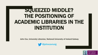 SQUEEZED MIDDLE?
THE POSITIONING OF
ACADEMIC LIBRARIES IN THE
INSTITUTION
John Cox, University Librarian, National University of Ireland Galway
@johncoxnuig
 