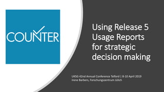 Using Release 5
Usage Reports
for strategic
decision making
UKSG 42nd Annual Conference Telford | 8-10 April 2019
Irene Barbers, Forschungszentrum Jülich
 